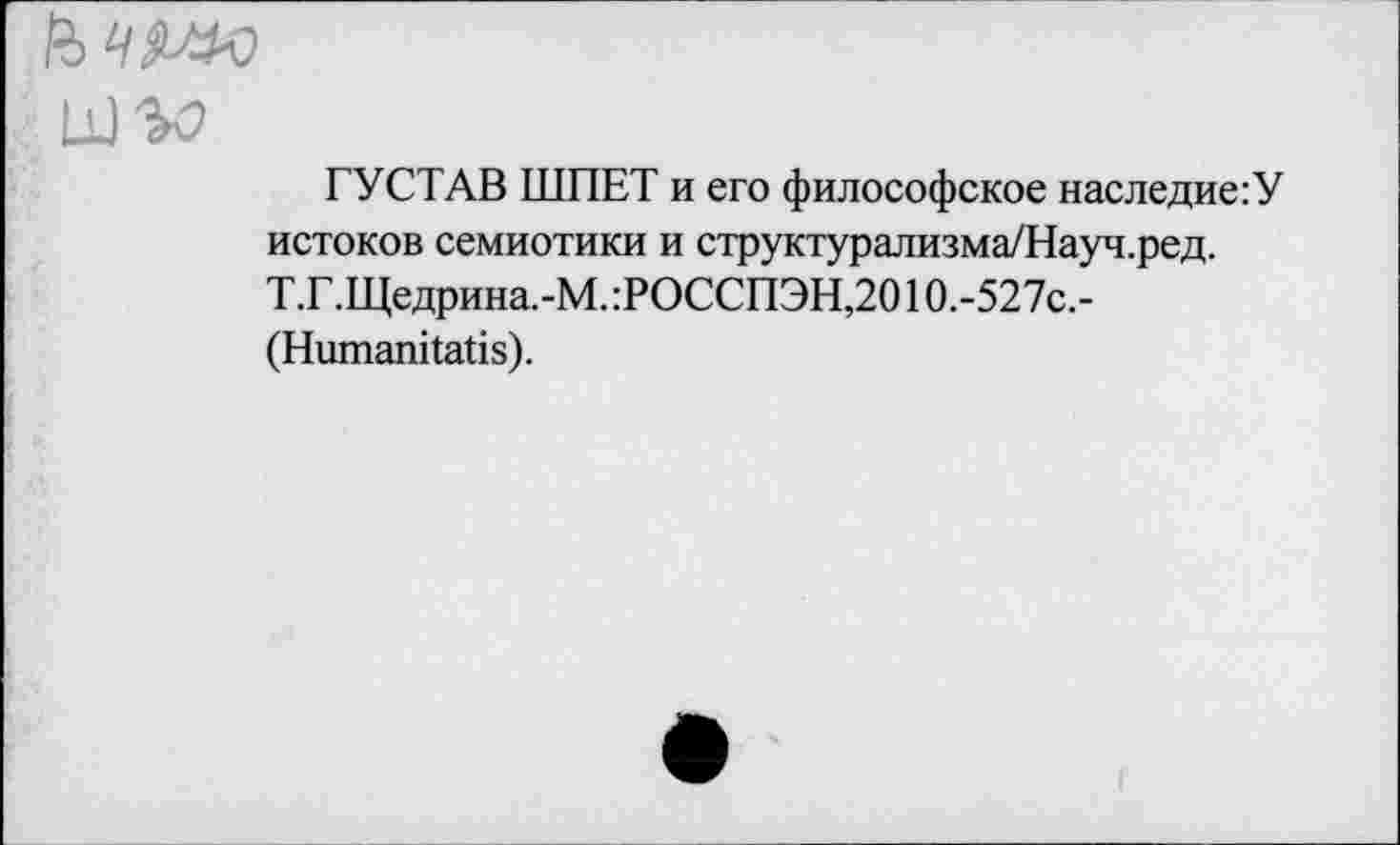 ﻿Ц)^>
ГУСТАВ ШПЕТ и его философское наследие:У истоков семиотики и структурализма/Науч.ред. Т.Г.Щедрина.-М. :РОССПЭН,201О.-527с,-(НшпапПаНз).